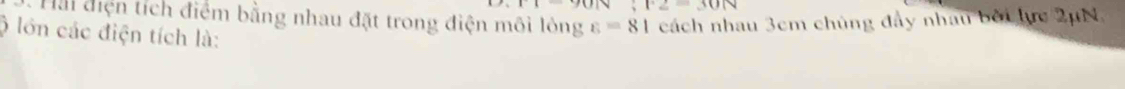 F2=30N
Hải điện tích điểm bằng nhau đặt trong điện môi lông cách nhau 3cm chủng đầy nhau bởi lực 2μN, 
ộ lớn các điện tích là:
varepsilon =81