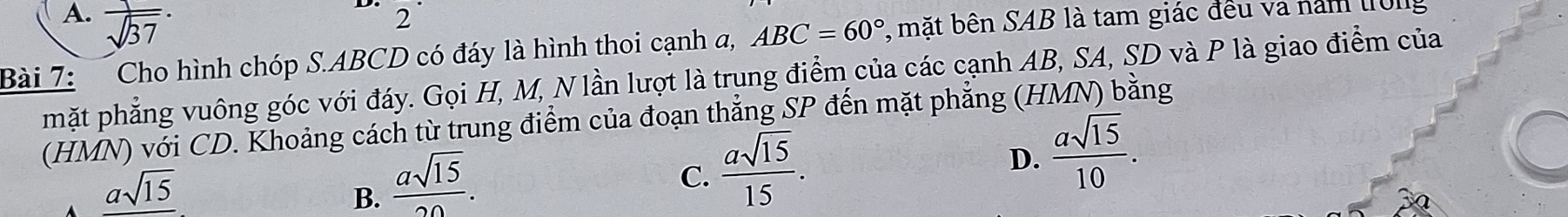 A.  1/sqrt(37) . 
D. 2 
Bài 7: Cho hình chóp S. ABCD có đáy là hình thoi cạnh a, ABC=60° , mặt bên SAB là tam giác đều và năm tr0ng
mặt phẳng vuông góc với đáy. Gọi H, M, N lần lượt là trung điểm của các cạnh AB, SA, SD và P là giao điểm của
(HMN) với CD. Khoảng cách từ trung điểm của đoạn thẳng SP đến mặt phẳng (HMN) bằng
A _ asqrt(15)
B.  asqrt(15)/20 .
C.  asqrt(15)/15 .
D.  asqrt(15)/10 .