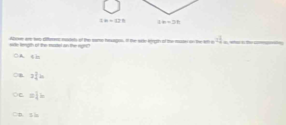 1in=12:h 1in=3ft
Above are two difterenc models of the same hexagon. If the side leingth of the model on the tell is 2 1/4  weis the c 
side length of the model on the right?
A 4 in
B. 3 2/4 in
C 10 1/2 in
D. 5 in