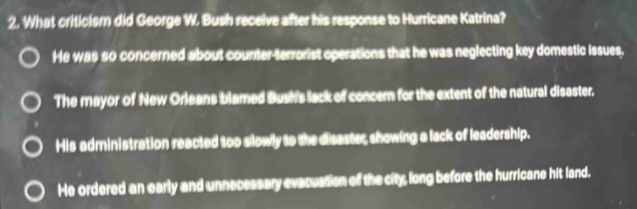 What criticism did George W. Bush receive after his response to Hurricane Katrina?
He was so concerned about counter terrorist operations that he was neglecting key domestic issues,
The mayor of New Orleans blamed Bush's lack of concern for the extent of the natural disaster.
His administration reacted too slowly to the disaster, showing a lack of leadership.
He ordered an early and unnecessary evacuation of the city, long before the hurricane hit land.