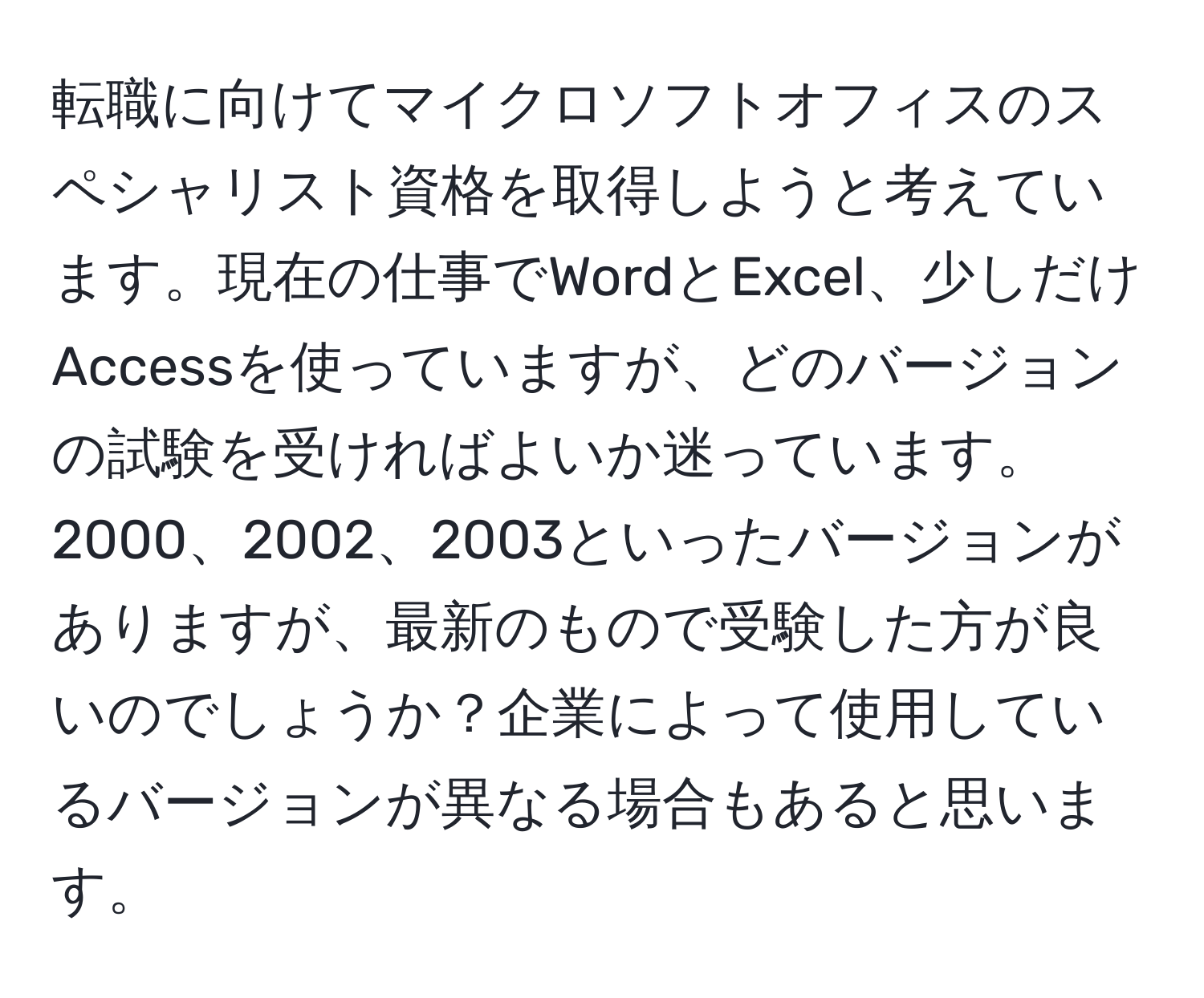 転職に向けてマイクロソフトオフィスのスペシャリスト資格を取得しようと考えています。現在の仕事でWordとExcel、少しだけAccessを使っていますが、どのバージョンの試験を受ければよいか迷っています。2000、2002、2003といったバージョンがありますが、最新のもので受験した方が良いのでしょうか？企業によって使用しているバージョンが異なる場合もあると思います。