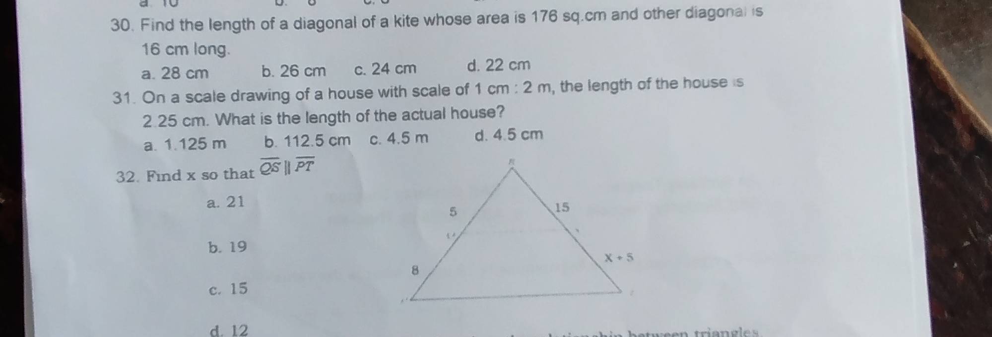 Find the length of a diagonal of a kite whose area is 176 sq.cm and other diagonal is
16 cm long.
a. 28 cm b. 26 cm c. 24 cm d. 22 cm
31. On a scale drawing of a house with scale of 1cm:2m , the length of the house is
2.25 cm. What is the length of the actual house?
a. 1.125 m b. 112.5 cm c. 4.5 m d. 4.5 cm
32. Find x so that overline QSparallel overline PT
a. 21
b. 19
c. 15
d. 12
n  trian g le