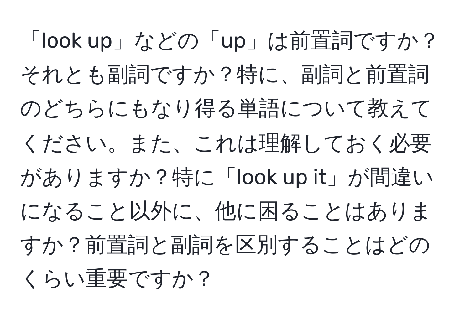 「look up」などの「up」は前置詞ですか？それとも副詞ですか？特に、副詞と前置詞のどちらにもなり得る単語について教えてください。また、これは理解しておく必要がありますか？特に「look up it」が間違いになること以外に、他に困ることはありますか？前置詞と副詞を区別することはどのくらい重要ですか？