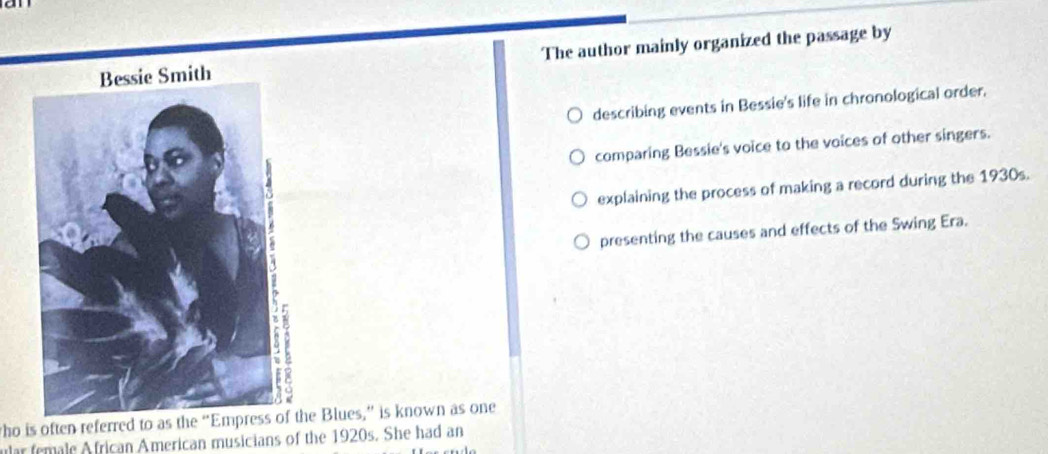 a n
The author mainly organized the passage by
describing events in Bessie's life in chronological order.
comparing Bessie's voice to the voices of other singers.
explaining the process of making a record during the 1930s.
presenting the causes and effects of the Swing Era.
tho is often referred to as the “Empress of the Blues,” is known as one
ular female African American musicians of the 1920s. She had an