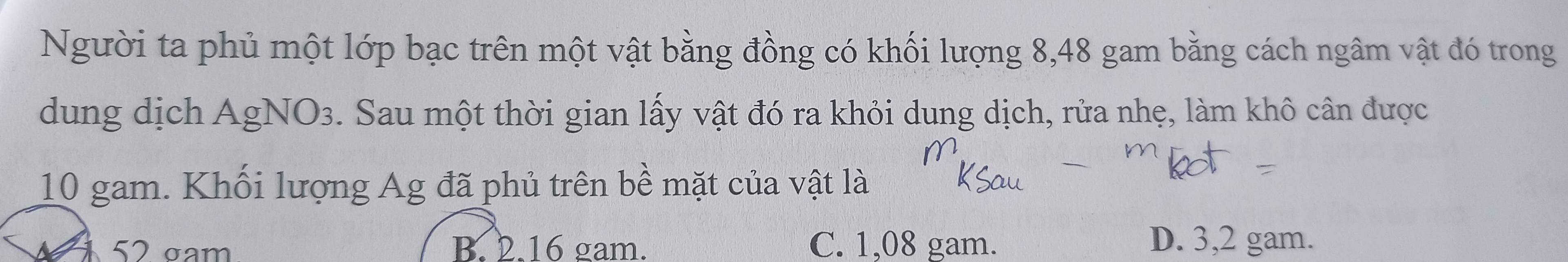 Người ta phủ một lớp bạc trên một vật bằng đồng có khối lượng 8,48 gam bằng cách ngâm vật đó trong
dung dịch AgNO3. Sau một thời gian lấy vật đó ra khỏi dung dịch, rửa nhẹ, làm khô cân được
10 gam. Khối lượng Ag đã phủ trên bề mặt của vật là
52 gam B. 2.16 gam. C. 1,08 gam. D. 3,2 gam.