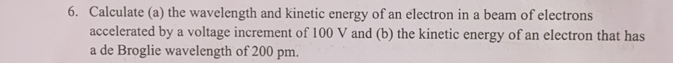 Calculate (a) the wavelength and kinetic energy of an electron in a beam of electrons 
accelerated by a voltage increment of 100 V and (b) the kinetic energy of an electron that has 
a de Broglie wavelength of 200 pm.