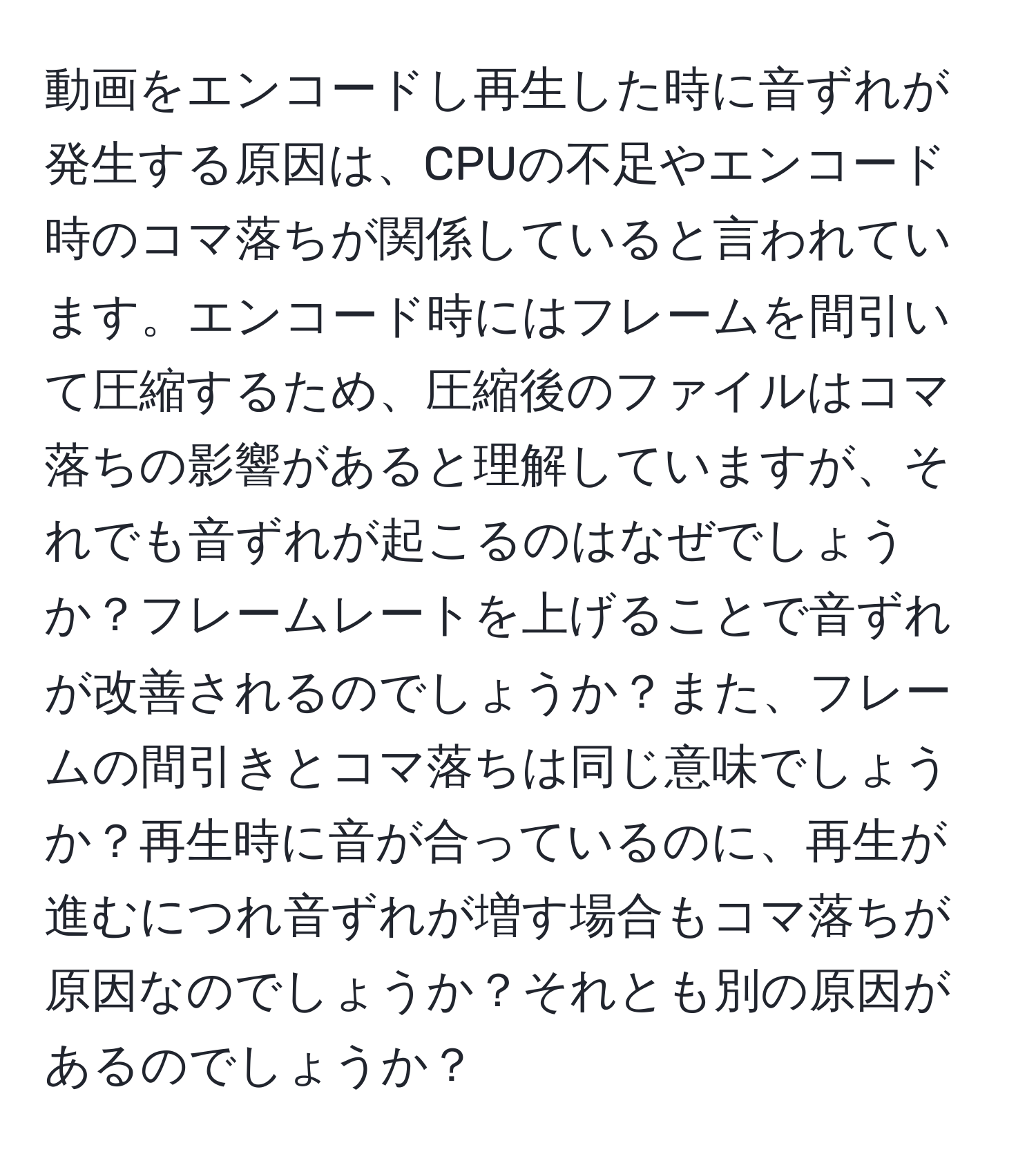 動画をエンコードし再生した時に音ずれが発生する原因は、CPUの不足やエンコード時のコマ落ちが関係していると言われています。エンコード時にはフレームを間引いて圧縮するため、圧縮後のファイルはコマ落ちの影響があると理解していますが、それでも音ずれが起こるのはなぜでしょうか？フレームレートを上げることで音ずれが改善されるのでしょうか？また、フレームの間引きとコマ落ちは同じ意味でしょうか？再生時に音が合っているのに、再生が進むにつれ音ずれが増す場合もコマ落ちが原因なのでしょうか？それとも別の原因があるのでしょうか？