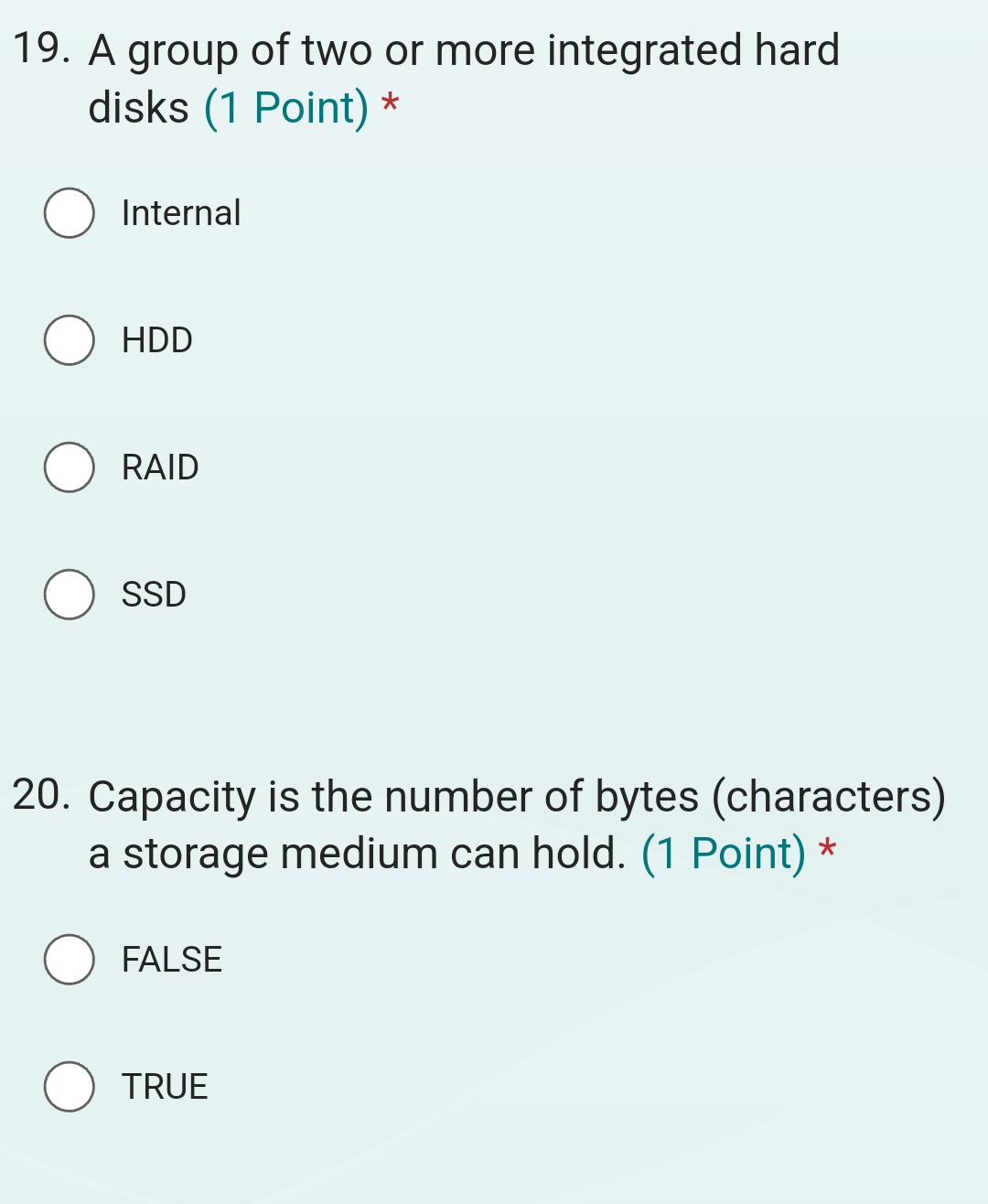 A group of two or more integrated hard
disks (1 Point) *
Internal
HDD
RAID
SSD
20. Capacity is the number of bytes (characters)
a storage medium can hold. (1 Point) *
FALSE
TRUE