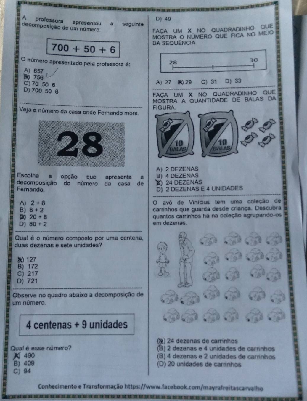 D) 49
A professora apresentou a seguinte
decomposição de um número:
FAÇA UM X NO QUADRADINHO QUE
MOSTRA O NÚMERO QUE FICA NO MEIO
700+50+6
DA SEQUÊNCIA.
O número apresentado pela professora é:
28
30
A) 657
756
C) 70 50 6 A) 27 B) 29 C) 31 D) 33
D) 700 50 6
FAçA UM X NO QUADRADINHO QUE
_
MOSTRA A QUANTIDADE DE BALAS DA
Veja o número da casa onde Fernando mora.
A) 2 DEZENAS
Escolha a opção que apresenta a B 4 DEZENAS
decomposição do número da casa de ( 24 DEZENAS
Fernando
D) 2 DEZENAS E 4 UNIDADES
A) 2+8 O avô de Vinícius tem uma coleção de
B) 8+2 carrinhos que guarda desde criança. Descubra
20+8 quantos carrinhos há na coleção agrupando-os
D) 80+2 em dezenas.
Qual é o número composto por uma centena,
duas dezenas e sete unidades?
127
B) 172
C) 217
D) 721
Observe no quadro abaixo a decomposição de
um número.
4 centenas + 9 unidades
¥) 24 dezenas de carrinhos
Qual é esse número? (B) 2 dezenas e 4 unidades de carrnhos
X 490 (B) 4 dezenas e 2 unidades de carrinhos
B) 409 (D) 20 unidades de carrinhos
C) 94
Conhecimento e Transformação https://www.facebook.com/mayrafreitascarvalho