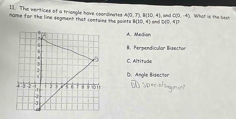 The vertices of a triangle have coordinates A(0,7), B(10,4) , and C(0,-4). What is the best
name for the line segment that contains the points B(10,4) and D(0,4) 2
A. Median
B. Perpendicular Bisector
C. Altitude
D. Angle Bisector