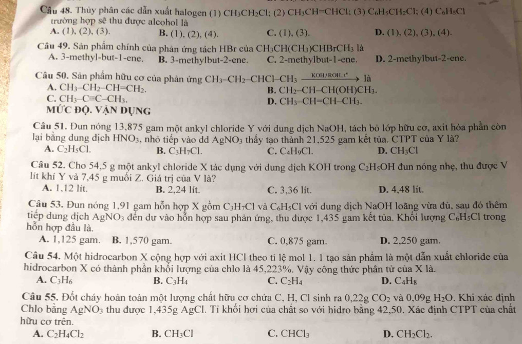 Thủy phân các dẫn xuất halogen (1) CH_3CH_2Cl;(2)CH_3CH=CHCl;(3)C_6H_5CH_2Cl; ;(4)C_6H_5Cl
trường hợp sẽ thu được alcohol là
A. (1), (2) ,(3 ). B. (1), (2), (4). C. (1),(3). D. (1),(2),(3),(4).
Câu 49. Sản phẩm chính của phản ứng tách HBr của CH_3CH(CH_3)CHBrCH_3 là
A. 3-methyl-but-1-ene. B. 3-methylbut-2-ene. C. 2-methylbut-1-ene. D. 2-methylbut-2-cne.
Câu 50. Sản phầm hữu cơ của phản ứng CH_3-CH_2 -CHCl-CH_3xrightarrow KoH/ROH.r°1a
A. CH_3-CH_2-CH=CH_2. B. CH_2-CH-CH(OH)CH_3.
C. CH_3-Cequiv C-CH_3. D. CH_3-CH=CH-CH_3.
M∪ C ĐQ. Vận dụng
Câu 51. Đun nóng 13,875 gam một ankyl chloride Y với dung dịch NaOl H, tách bỏ lớp hữu cơ, axit hóa phần còn
lại bằng dung dịch HNO_3 , nhỏ tiếp vào dd AgNO_3 thấy tạo thành 21,525 gam kết tủa. CTPT của Y là?
A. C_2H_5Cl. B. C_3H_7Cl. C. C₄H₉Cl. D. CH_3Cl
Câu 52. Cho 54,5 g một ankyl chloride X tác dụng với dung dịch KOH trong C_2H_5 OH đun nóng nhẹ, thu được V
lít khí Y và 7,45 g muối Z. Giá trị của V là?
A. 1,12 lít. B. 2,24 lít. C. 3,36 lít. D. 4,48 lít.
Câu 53. Đun nóng 1,91 gam hỗn hợp X gồm C_3H_7Cl và C₆H₅Cl với dung dịch NaOH loãng vừa đủ, sau đó thêm
tiếp dung dịch AgNO_3 3 đến dư vào hỗn hợp sau phản ứng, thu được 1,435 gam kết tùa. Khối lượng C₆H₅Cl trong
hỗn hợp đầu là.
A. 1,125 gam. B. 1,570 gam. C. 0,875 gam. D. 2,250 gam.
Câu 54. Một hidrocarbon X cộng hợp với axit HCl theo tỉ lệ mol 1. 1 tạo sản phẩm là một dẫn xuất chloride của
hidrocarbon X có thành phần khối lượng của chlo là 45,223%. Vậy công thức phân tử của Xla.
A. C_3H_6
B. C_3H_4 C. C_2H_4 D. C_4H_8
Câu 55. Đốt cháy hoàn toàn một lượng chất hữu cơ chứa C, H, Cl sinh ra 0,22gCO_2 và 0,09 H_2O. Khi xác định
Chlo bằng AgNO_3 thu được 1,435g AgCl. Tỉ khối hơi của chất so với hidro bằng 42,50. Xác định CTPT của chất
hữu cơ trên.
A. C_2H_4Cl_2 B. CH_3Cl C. CHCl_3 D. CH_2Cl_2.