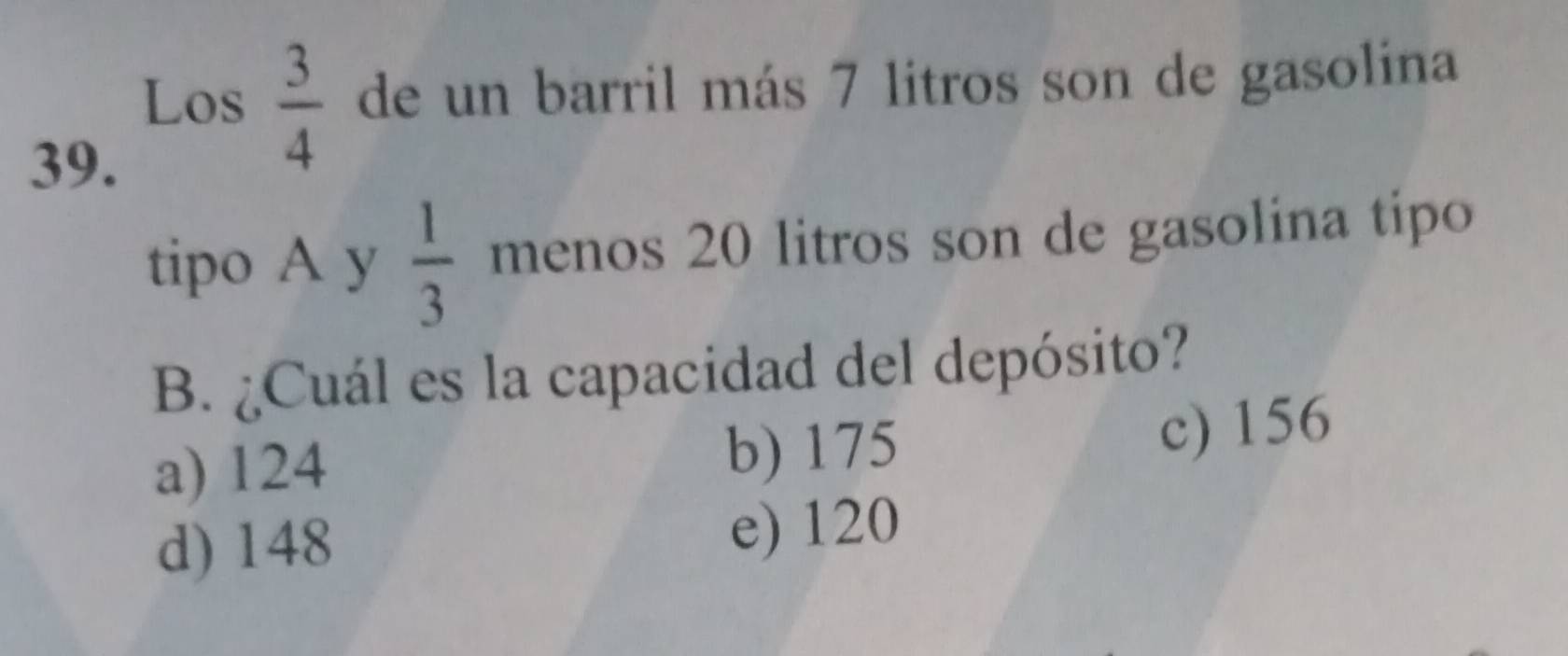 Los  3/4  de un barril más 7 litros son de gasolina
39.
tipo A y  1/3  menos 20 litros son de gasolina tipo
B. ¿Cuál es la capacidad del depósito?
a) 124 b) 175
c) 156
d) 148 e) 120