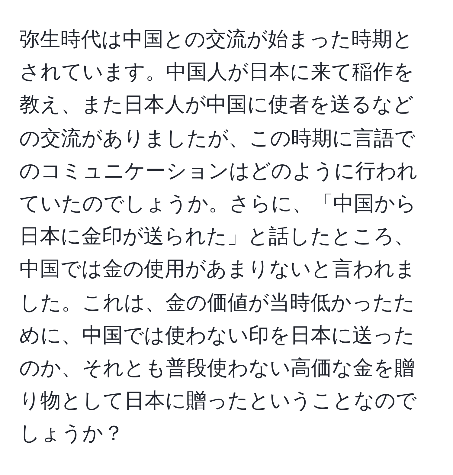 弥生時代は中国との交流が始まった時期とされています。中国人が日本に来て稲作を教え、また日本人が中国に使者を送るなどの交流がありましたが、この時期に言語でのコミュニケーションはどのように行われていたのでしょうか。さらに、「中国から日本に金印が送られた」と話したところ、中国では金の使用があまりないと言われました。これは、金の価値が当時低かったために、中国では使わない印を日本に送ったのか、それとも普段使わない高価な金を贈り物として日本に贈ったということなのでしょうか？