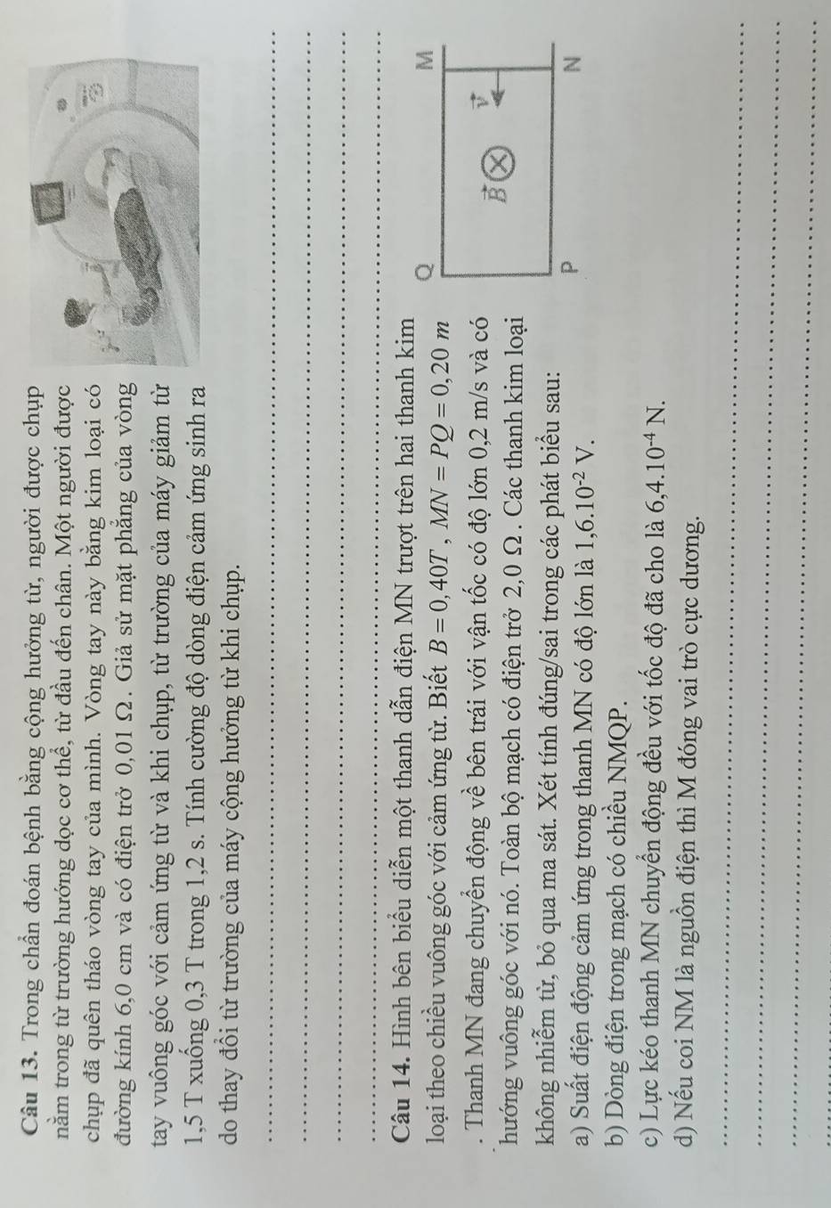 Trong chần đoán bệnh bằng cộng hưởng từ, người được chụp 
nằm trong từ trường hướng dọc cơ thể, từ đầu đến chân. Một người được 
chụp đã quên tháo vòng tay của mình. Vòng tay này bằng kim loại có 
đường kính 6,0 cm và có điện trở 0,01 Ω. Giả sử mặt phẳng của vòng 
tay vuông góc với cảm ứng từ và khi chụp, từ trường của máy giảm từ
1,5 T xuống 0,3 T trong 1, 2 s. Tính cường độ dòng điện cảm ứng sinh ra 
do thay đổi từ trường của máy cộng hưởng từ khi chụp. 
_ 
_ 
_ 
_ 
Câu 14. Hình bên biểu diễn một thanh dẫn điện MN trượt trên hai thanh kim 
loại theo chiều vuông góc với cảm ứng từ. Biết B=0,40T, MN=PQ=0, 20m Q 
M 
. Thanh MN đang chuyển động về bên trái với vận tốc có độ lớn 0,2 m/s và có 
D 
hướng vuông góc với nó. Toàn bộ mạch có điện trở 2,0 Ω. Các thanh kim loại 
không nhiễm từ, bỏ qua ma sát. Xét tính đúng/sai trong các phát biểu sau: 
a) Suất điện động cảm ứng trong thanh MN có độ lớn là 1, 6.10^(-2)V.
P
N 
b) Dòng điện trong mạch có chiều NMQP. 
c) Lực kéo thanh MN chuyển động đều với tốc độ đã cho là 6, 4.10^(-4)N. 
d) Nếu coi NM là nguồn điện thì M đóng vai trò cực dương. 
_ 
_ 
_ 
_