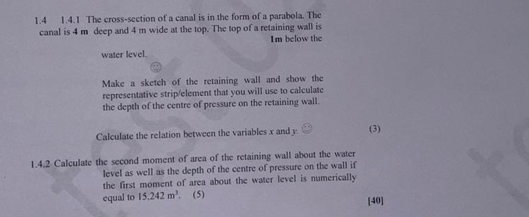 1.4 1.4.1 The cross-section of a canal is in the form of a parabola. The 
canal is 4 m deep and 4 m wide at the top. The top of a retaining wall is 
Im below the 
water level. 
Make a sketch of the retaining wall and show the 
representative strip/element that you will use to calculate 
the depth of the centre of pressure on the retaining wall. 
Calculate the relation between the variables x and y. (3) 
1.4.2 Calculate the second moment of area of the retaining wall about the water 
level as well as the depth of the centre of pressure on the wall if 
the first moment of area about the water level is numerically 
equal to 15,242m^3. . (5) 
[40]