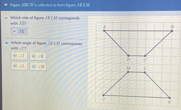 ¶ Figure ABCD is reflected to form figure JKLM.
Which side of figure JKLM corresponds
with overline AB
) overline JK
Which angle of figure JKLM corresponds
with ∠ C ?
) ∠ J n) ∠ K
) ∠ L ) ∠ M L
M
J
K