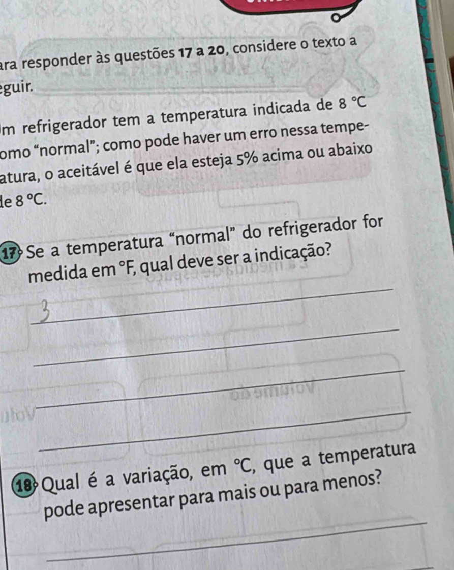 ara responder às questões 17 a 20, considere o texto a 
guir. 
m refrigerador tem a temperatura indicada de 8°C
omo “normal”; como pode haver um erro nessa tempe- 
atura, o aceitável é que ela esteja 5% acima ou abaixo 
le 8°C. 
17 Se a temperatura “normal” do refrigerador for 
_ 
medida em°F E qual deve ser a indicação? 
_ 
_ 
_ 
1 Qual é a variação, em°C , que a temperatura 
_ 
pode apresentar para mais ou para menos?