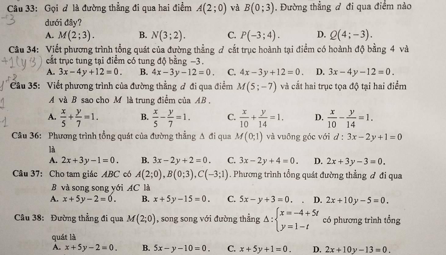 Gọi d là đường thẳng đi qua hai điểm A(2;0) và B(0;3). Đường thẳng đ đi qua điểm nào
dưới đây?
A. M(2;3). B. N(3;2). C. P(-3;4). D. Q(4;-3).
Câu 34: Viết phương trình tổng quát của đường thẳng đ cắt trục hoành tại điểm có hoành độ bằng 4 và
cắt trục tung tại điểm có tung độ bằng −3.
A. 3x-4y+12=0. B. 4x-3y-12=0. C. 4x-3y+12=0. D. 3x-4y-12=0.
Câu 35: Viết phương trình của đường thẳng đ đi qua điểm M(5;-7) và cắt hai trục tọa độ tại hai điểm
A và B sao cho M là trung điểm của AB.
A.  x/5 + y/7 =1.  x/5 - y/7 =1.  x/10 + y/14 =1. D.  x/10 - y/14 =1.
B.
C.
Câu 36: Phương trình tổng quát của đường thẳng △ di qua M(0;1) và vuông góc với d:3x-2y+1=0
là
A. 2x+3y-1=0. B. 3x-2y+2=0. C. 3x-2y+4=0. D. 2x+3y-3=0.
Câu 37: Cho tam giác ABC có A(2;0),B(0;3),C(-3;1). Phương trình tổng quát đường thẳng đ đi qua
B và song song yới AC là
A. x+5y-2=0. B. x+5y-15=0. C. 5x-y+3=0. D. 2x+10y-5=0.
Câu 38: Đường thắng đi qua M(2;0) , song song với đường thẳng Delta :beginarrayl x=-4+5t y=1-tendarray. có phương trình tổng
quát là
A. x+5y-2=0. B. 5x-y-10=0. C. x+5y+1=0. D. 2x+10y-13=0.