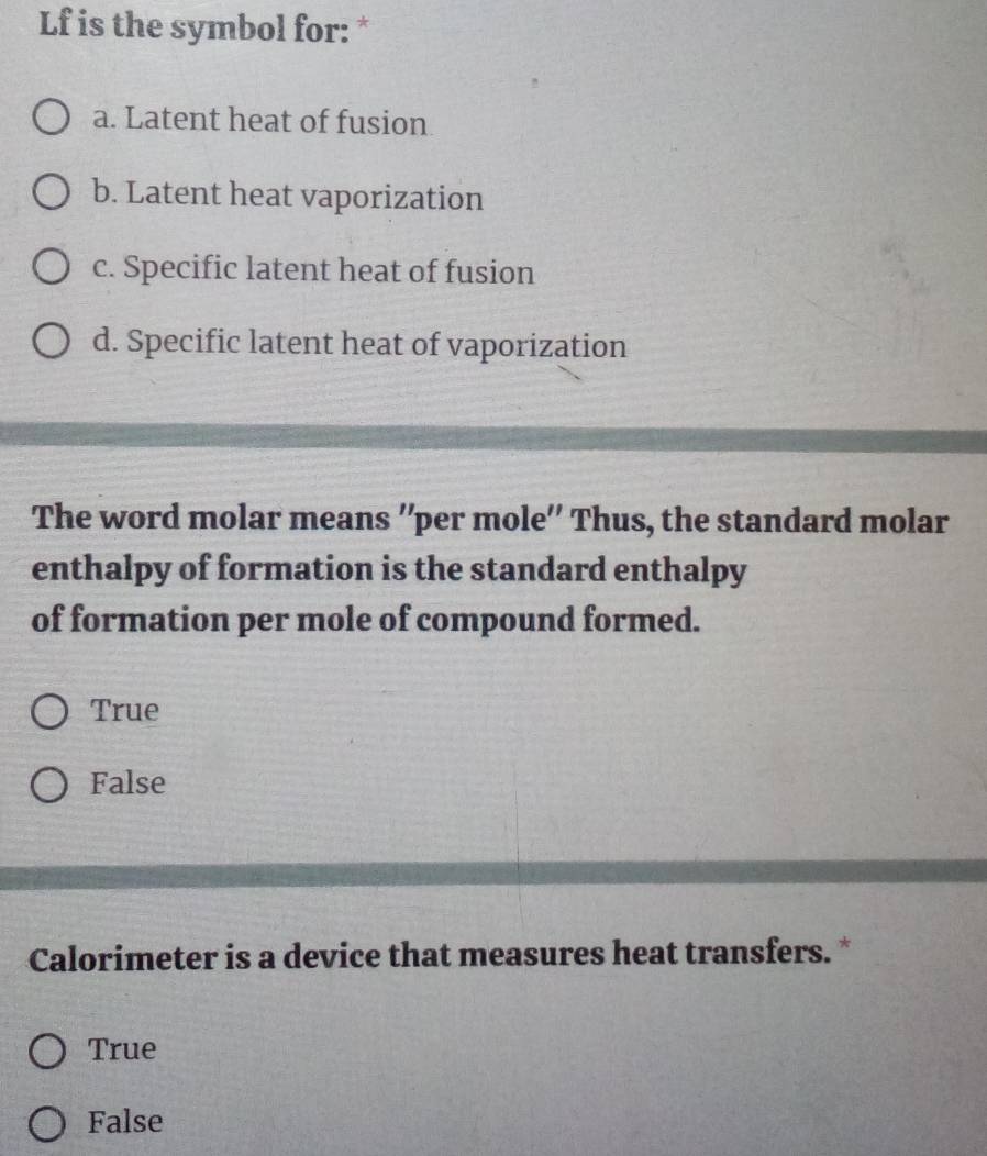 Lf is the symbol for: *
a. Latent heat of fusion
b. Latent heat vaporization
c. Specific latent heat of fusion
d. Specific latent heat of vaporization
The word molar means ''per mole'' Thus, the standard molar
enthalpy of formation is the standard enthalpy
of formation per mole of compound formed.
True
False
Calorimeter is a device that measures heat transfers. *
True
False