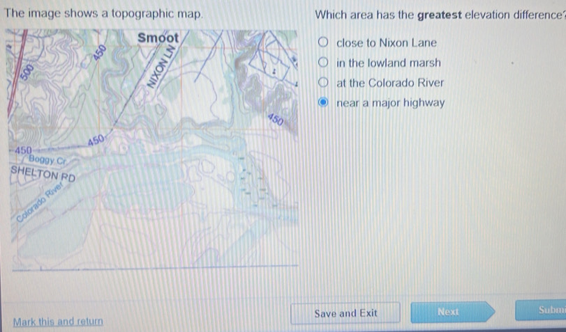 The image shows a topographic map. Which area has the greatest elevation difference 
Smoot close to Nixon Lane 
in the lowland marsh 
: 
at the Colorado River 
near a major highway
450
450
- 450
Boggy Cr 
SHELTON RD 
Colorado Rive 
Save and Exit Next Subm 
Mark this and return