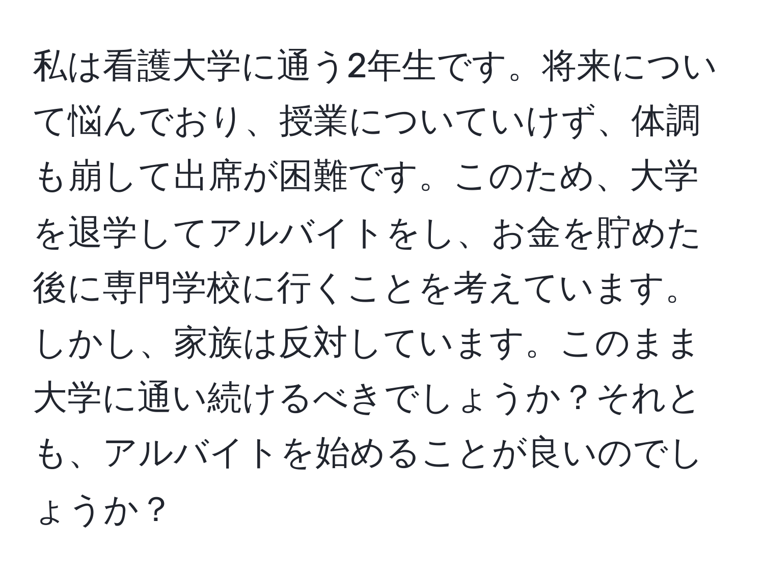 私は看護大学に通う2年生です。将来について悩んでおり、授業についていけず、体調も崩して出席が困難です。このため、大学を退学してアルバイトをし、お金を貯めた後に専門学校に行くことを考えています。しかし、家族は反対しています。このまま大学に通い続けるべきでしょうか？それとも、アルバイトを始めることが良いのでしょうか？