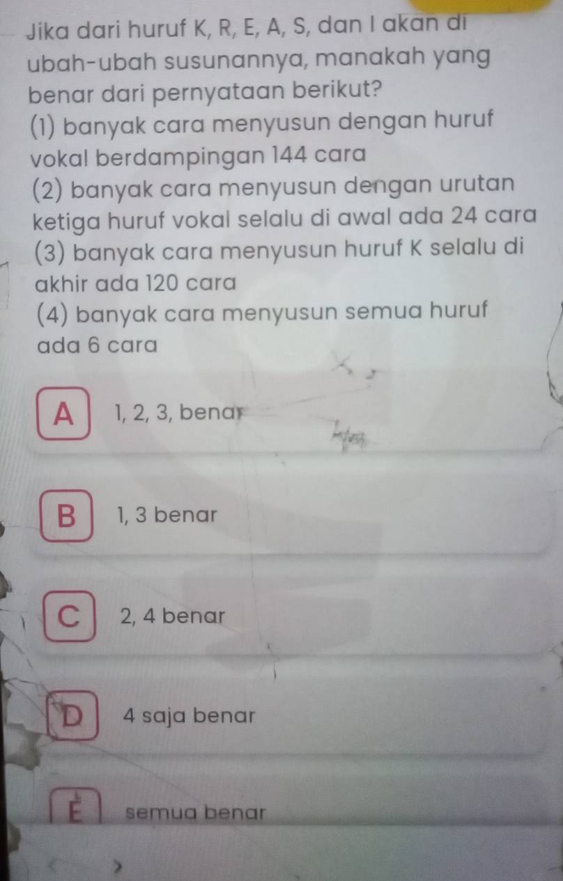 Jika dari huruf K, R, E, A, S, dan I akan di
ubah-ubah susunannya, manakah yang
benar dari pernyataan berikut?
(1) banyak cara menyusun dengan huruf
vokal berdampingan 144 cara
(2) banyak cara menyusun dengan urutan
ketiga huruf vokal selalu di awal ada 24 cara
(3) banyak cara menyusun huruf K selalu di
akhir ada 120 cara
(4) banyak cara menyusun semua huruf
ada 6 cara
A 1, 2, 3, benar
B 1, 3 benar
C 2, 4 benar
D 4 saja benar
semua benar
)