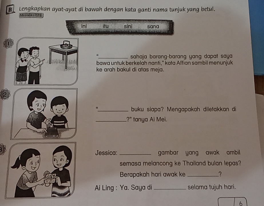 Lengkapkan ayat-ayat di bawah dengan kata ganti nama tunjuk yang betul. 
Menulis - TP2 
ini itu sìni sana 
0 
_sahaja barang-barang yang dapat saya 
bawa untuk berkelah nanti,” kata Affian sambil menunjuk 
ke arah bakul di atas meja. 
2 
“ 
_buku siapa? Mengapakah diletakkan di 
_?" tanya Ai Mei. 
3 
Jessica: _gambar yang awak ambil 
semasa melancong ke Thailand bulan lepas? 
Berapakah hari awak ke _? 
Ai Ling : Ya. Saya di _selama tujuh hari. 
6