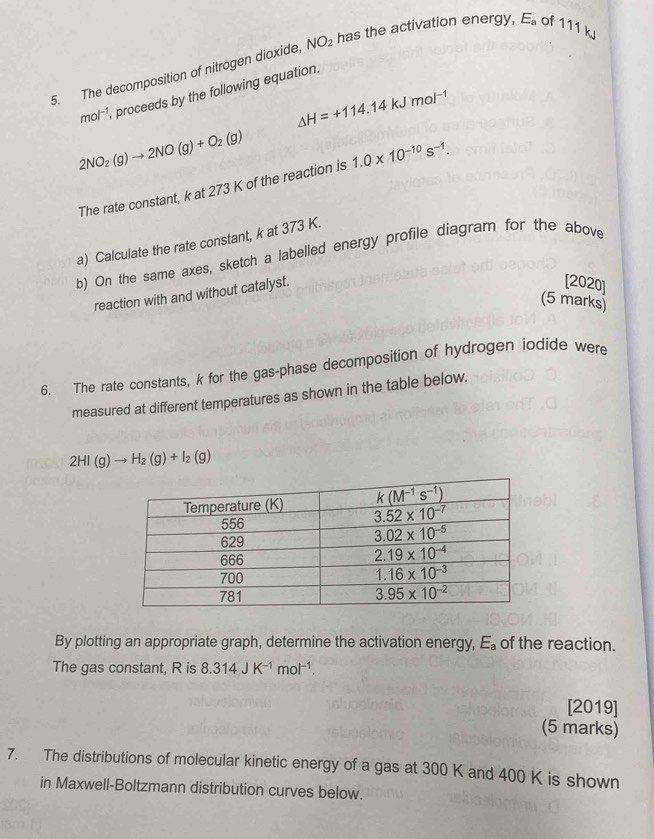 The decomposition of nitrogen dioxide, NO_2 has the activation energy, E_a of 111 kJ
mol^(-1) proceeds by the following equation.
△ H=+114.14kJmol^(-1)
2NO_2(g)to 2NO(g)+O_2(g)
The rate constant, k at 273 K of the reaction is 1.0* 10^(-10)s^(-1).
a) Calculate the rate constant, k at 373 K.
b) On the same axes, sketch a labelled energy profile diagram for the above
reaction with and without catalyst.
[2020]
(5 marks)
6. The rate constants, k for the gas-phase decomposition of hydrogen jodide were
measured at different temperatures as shown in the table below.
2HI(g)to H_2(g)+I_2(g)
By plotting an appropriate graph, determine the activation energy, E_a of the reaction.
The gas constant, R is 8.314JK^(-1)mol^(-1).
[2019]
(5 marks)
7. The distributions of molecular kinetic energy of a gas at 300 K and 400 K is shown
in Maxwell-Boltzmann distribution curves below.