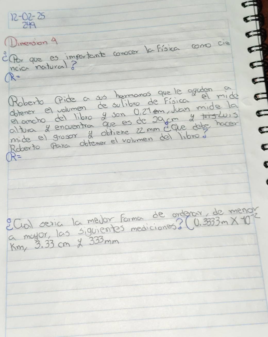 12-02-25 
249 
(Dimension 4 
C(or gue es important conocer la fisica como cie 
ncia natural?
R=
"Roberto (ide a sos hermanos que le aguten a 
obtener el volumen de sulibro de Fisicad el mide 
el ancho del libro 9 son O, 27em, Juan mide la 
altora encventra gue es de 29cm a L0is 
mide el grosor a obtiene 2mm egve debe hocer 
Roberto Para obtener el volumen del libro? 
widehat R 
eCal seria la medor Forma de ord 
a mayor, las sigcientes mediciones? (0.3333m* 10^(-2)
Km, 3. 33 cm X 333mm