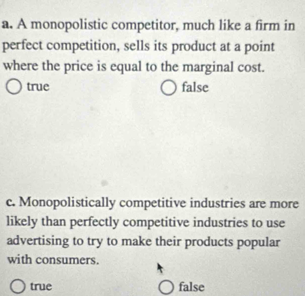 A monopolistic competitor, much like a firm in
perfect competition, sells its product at a point
where the price is equal to the marginal cost.
true false
c. Monopolistically competitive industries are more
likely than perfectly competitive industries to use
advertising to try to make their products popular
with consumers.
true false