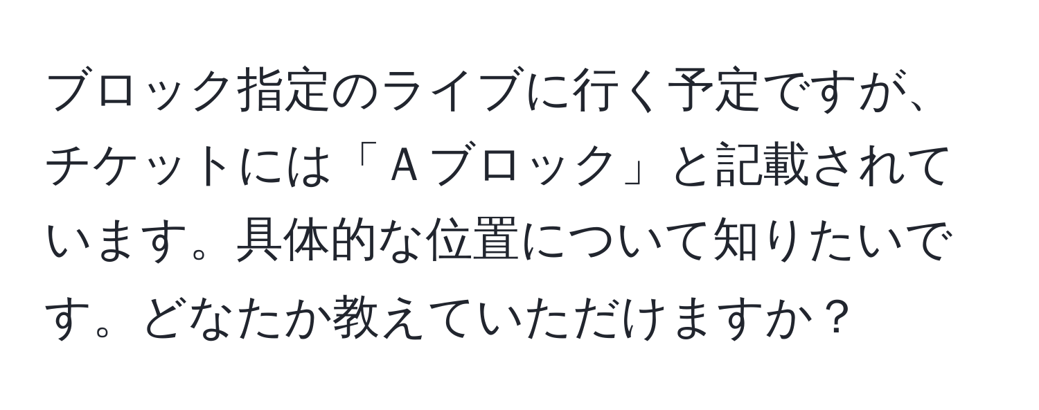 ブロック指定のライブに行く予定ですが、チケットには「Ａブロック」と記載されています。具体的な位置について知りたいです。どなたか教えていただけますか？