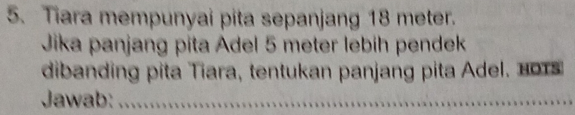 Tiara mempunyai pita sepanjang 18 meter. 
Jika panjang pita Adel 5 meter lebíh pendek 
dibanding pita Tiara, tentukan panjang pita Adel. 0 
Jawab:_