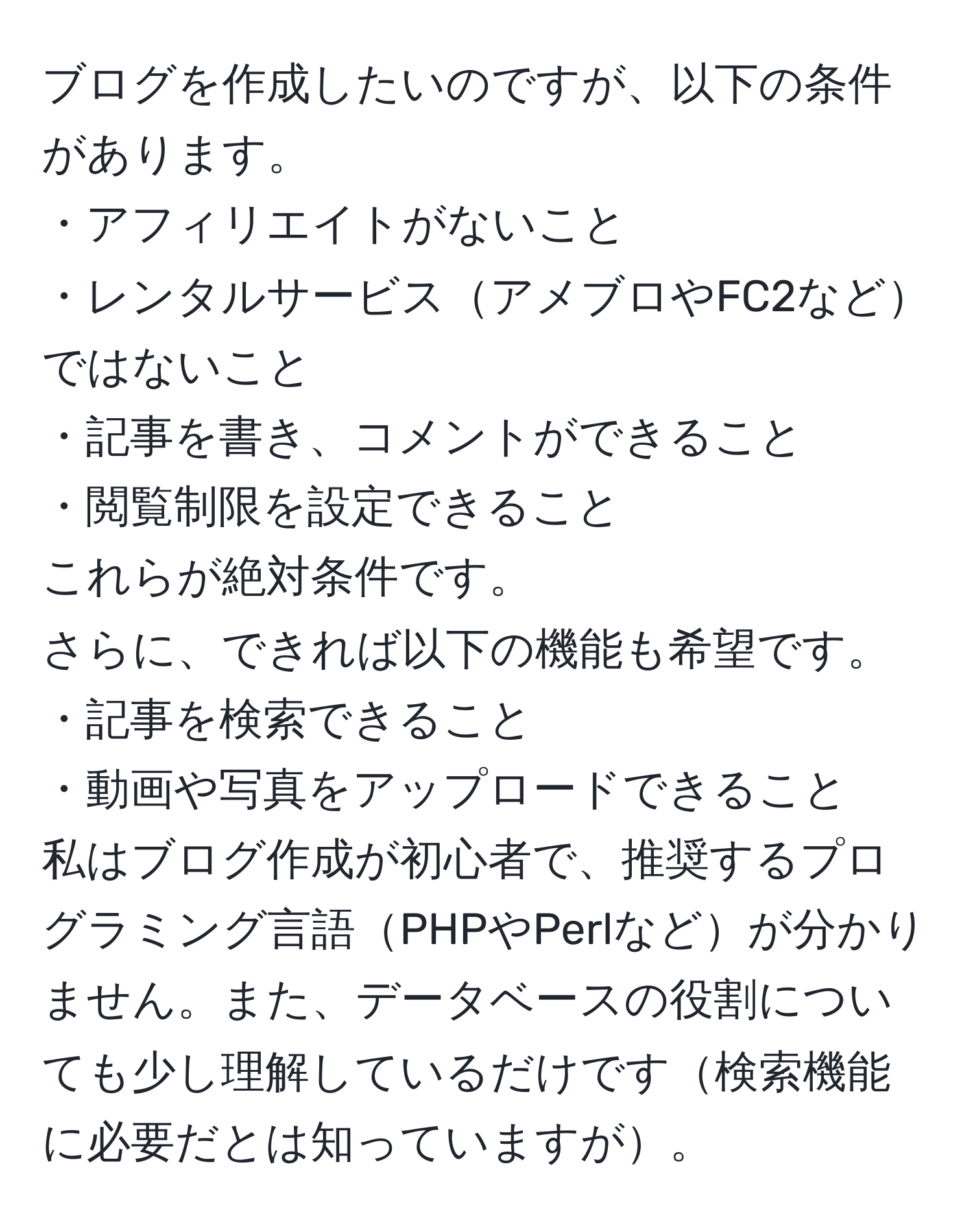 ブログを作成したいのですが、以下の条件があります。  
・アフィリエイトがないこと  
・レンタルサービスアメブロやFC2などではないこと  
・記事を書き、コメントができること  
・閲覧制限を設定できること  
これらが絶対条件です。  
さらに、できれば以下の機能も希望です。  
・記事を検索できること  
・動画や写真をアップロードできること  
私はブログ作成が初心者で、推奨するプログラミング言語PHPやPerlなどが分かりません。また、データベースの役割についても少し理解しているだけです検索機能に必要だとは知っていますが。