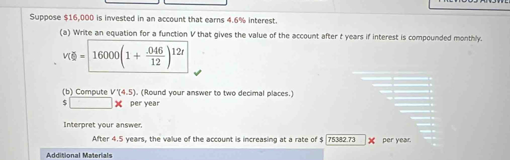 Suppose $16,000 is invested in an account that earns 4.6% interest. 
(a) Write an equation for a function V that gives the value of the account after t years if interest is compounded monthly.
V(d)= 16000(1+ (.046)/12 )^12t
(b) Compute V'(4.5). (Round your answer to two decimal places.)
$□ x per year
Interpret your answer. 
After 4.5 years, the value of the account is increasing at a rate of $ 75382.73 per year. 
Additional Materials