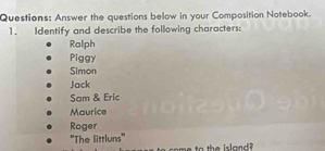 Answer the questions below in your Composition Notebook. 
1. Identify and describe the following characters 
Ralph 
Piggy 
Simon 
Jack 
Sam & Eric 
Maurice 
Roger 
''The littluns'' 
ome to the island?