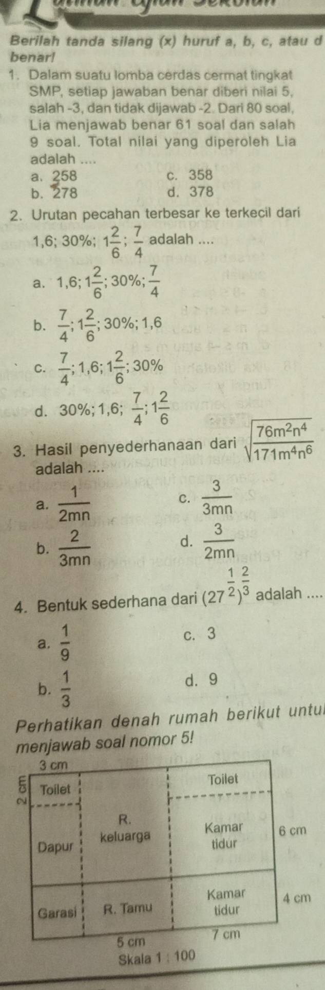 Berilah tanda silang (x) huruf a, b, c, atau d
benar!
1. Dalam suatu lomba cerdas cermat tingkat
SMP, setiap jawaban benar diberi nilai 5.
salah -3, dan tidak dijawab -2. Dari 80 soal,
Lia menjawab benar 61 soal dan salah
9 soal. Total nilai yang diperoleh Lia
adalah ....
a、 258 c. 358
b. 278 d. 378
2. Urutan pecahan terbesar ke terkecil dari
1,6; 30%; 1 2/6 ;  7/4  adalah ....
a. 1, 6; 1 2/6 ; 30%;  7/4 
b.  7/4 ; 1 2/6 ; 30%; 1, 6
C.  7/4 ; 1,6; 1 2/6 ; 30%
d. 30%; 1,6;  7/4 ; 1 2/6 
3. Hasil penyederhanaan dari sqrt(frac 76m^2n^4)171m^4n^6
adalah ....
a.  1/2mn 
C.  3/3mn 
b.  2/3mn 
d.  3/2mn 
4. Bentuk sederhana dari (27^(frac 1)2)^ 2/3  adalah ....
a.  1/9  c. 3
b.  1/3 
d⩾ 9
Perhatikan denah rumah berikut untul
menjawab soal nomor 5!
Skala 1:100