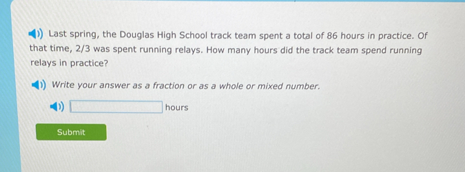 )) Last spring, the Douglas High School track team spent a total of 86 hours in practice. Of 
that time, 2/3 was spent running relays. How many hours did the track team spend running 
relays in practice? 
Write your answer as a fraction or as a whole or mixed number. 
) □ hours
Submit