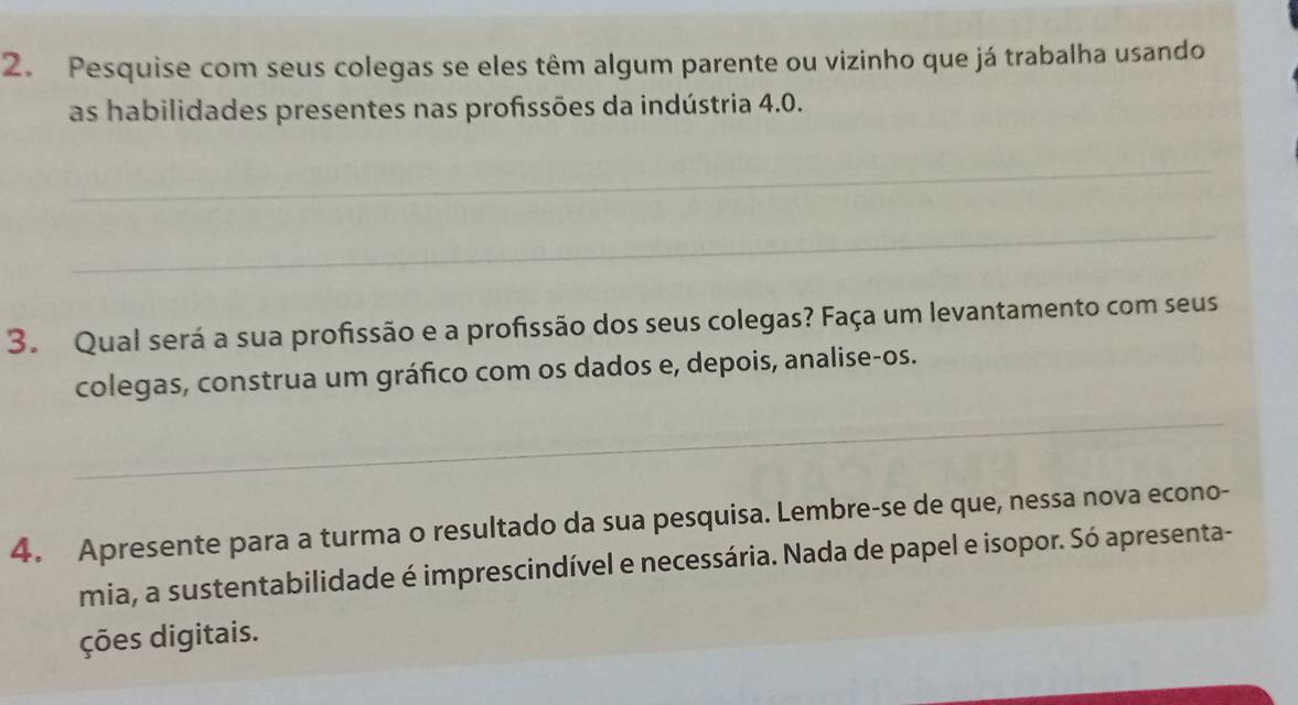 Pesquise com seus colegas se eles têm algum parente ou vizinho que já trabalha usando 
as habilidades presentes nas profssões da indústria 4.0. 
_ 
_ 
3. Qual será a sua profissão e a profissão dos seus colegas? Faça um levantamento com seus 
colegas, construa um gráfico com os dados e, depois, analise-os. 
_ 
4. Apresente para a turma o resultado da sua pesquisa. Lembre-se de que, nessa nova econo- 
mia, a sustentabilidade é imprescindível e necessária. Nada de papel e isopor. Só apresenta- 
ções digitais.