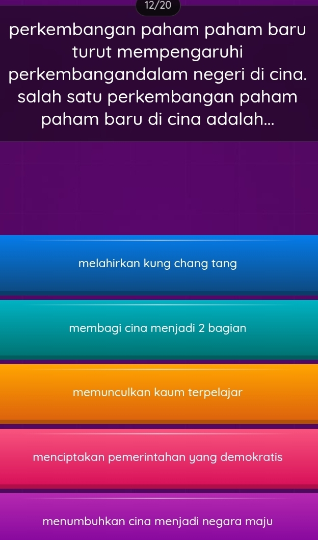 12/20
perkembangan paham paham baru
turut mempengaruhi
perkembangandalam negeri di cina.
salah satu perkembangan paham
paham baru di cina adalah...
melahirkan kung chang tang
membagi cina menjadi 2 bagian
memunculkan kaum terpelajar
menciptakan pemerintahan yang demokratis
menumbuhkan cina menjadi negara maju