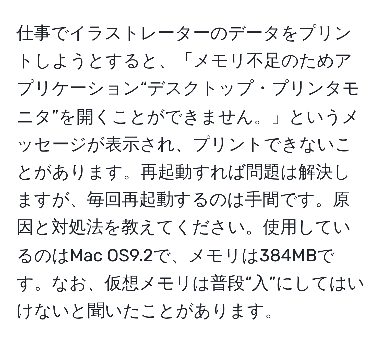 仕事でイラストレーターのデータをプリントしようとすると、「メモリ不足のためアプリケーション“デスクトップ・プリンタモニタ”を開くことができません。」というメッセージが表示され、プリントできないことがあります。再起動すれば問題は解決しますが、毎回再起動するのは手間です。原因と対処法を教えてください。使用しているのはMac OS9.2で、メモリは384MBです。なお、仮想メモリは普段“入”にしてはいけないと聞いたことがあります。