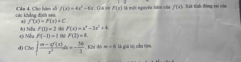 Cho hàm số f(x)=4x^3-6x. Giả sử F(x) là một nguyên hàm của f(x). Xét tính đúng sai của 
các khẳng định sau. 
a) f'(x)=F(x)+C. 
b) Nếu F(1)=2 thì F(x)=x^4-3x^2+4. 
c) Nếu F(-1)=1 thì F(2)=8. 
d) Cho ∈tlimits _1^(3frac m-xf(x))x^2dx=- 56/3 . Khi đó m=6 là giá trị cần tìm.