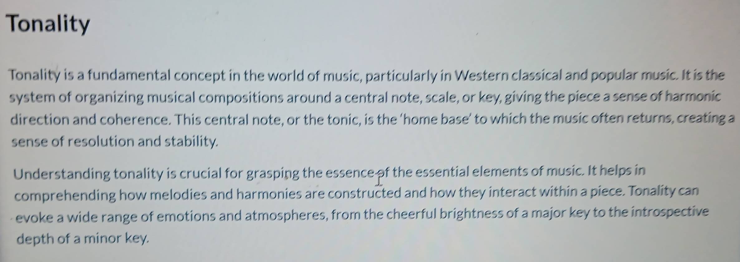 Tonality 
Tonality is a fundamental concept in the world of music, particularly in Western classical and popular music. It is the 
system of organizing musical compositions around a central note, scale, or key, giving the piece a sense of harmonic 
direction and coherence. This central note, or the tonic, is the ‘home base’ to which the music often returns, creating a 
sense of resolution and stability. 
Understanding tonality is crucial for grasping the essence of the essential elements of music. It helps in 
comprehending how melodies and harmonies are constructed and how they interact within a piece. Tonality can 
evoke a wide range of emotions and atmospheres, from the cheerful brightness of a major key to the introspective 
depth of a minor key.