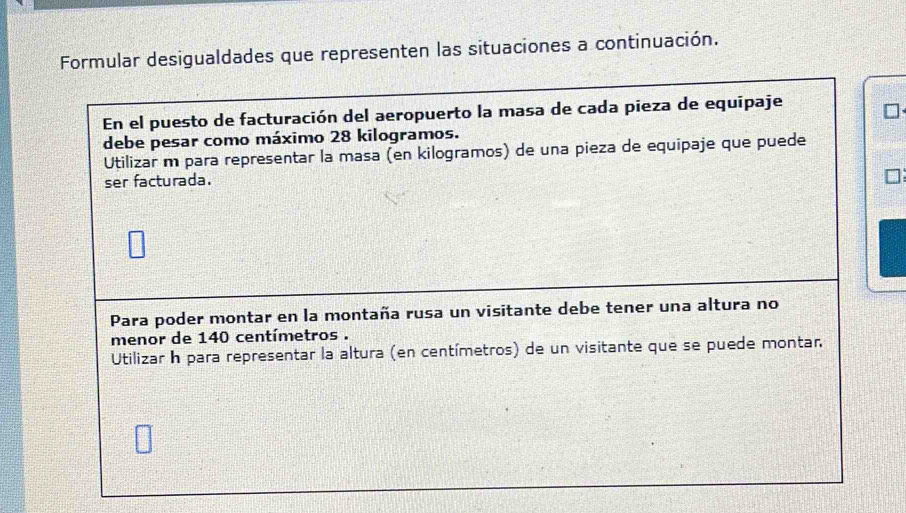 Formular desigualdades que representen las situaciones a continuación. 
En el puesto de facturación del aeropuerto la masa de cada pieza de equipaje 
debe pesar como máximo 28 kilogramos. 
Utilizar m para representar la masa (en kilogramos) de una pieza de equipaje que puede 
ser facturada. 
Para poder montar en la montaña rusa un visitante debe tener una altura no 
menor de 140 centímetros. 
Utilizar h para representar la altura (en centímetros) de un visitante que se puede montar