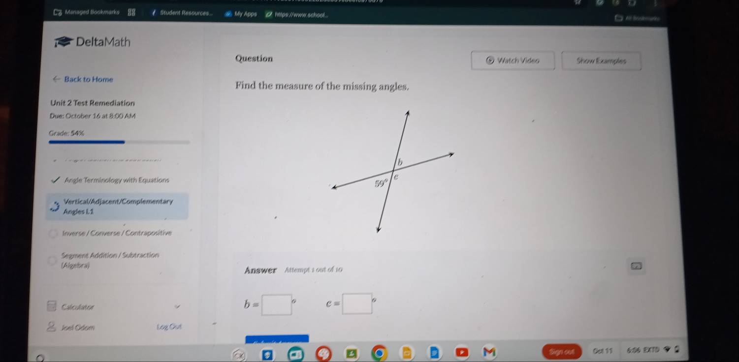 Lz Managed Bookmarks Student Resources @ My Apps 0 https://www.school...
M   M       
DeltaMath
Question  Watch Video Show Examples
Back to Home Find the measure of the missing angles.
Unit 2 Test Remediation
Due: October 16 at 8:00 AM
Grade: 54%
Angle Terminology with Equations
Vertical/Adjacent/Complementary
Angles L1
Inverse / Converse / Contrapositive
Segment Addition / Subtraction
(Algebra) Answer Attempt 1 out of 10
Calculator
b=□° c=□°
Joel Odom Log Out
Oct 11 606 EX70