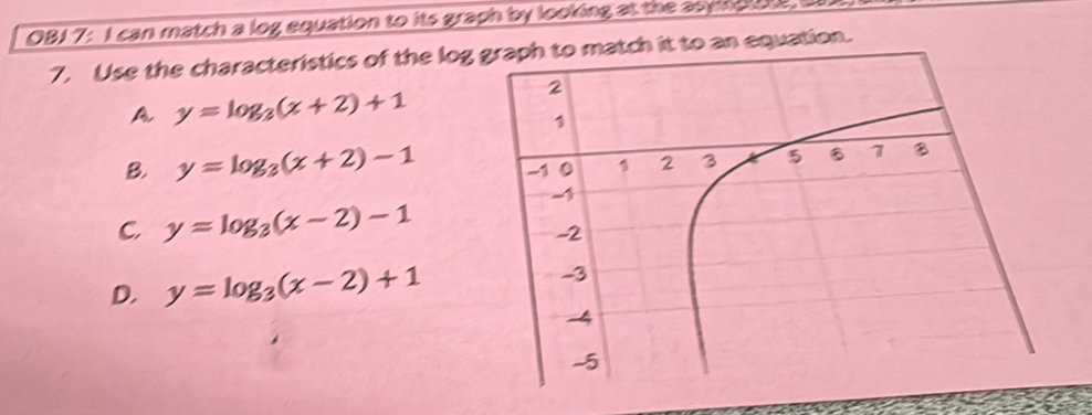 OBJ7: I can match a log equation to its graph by looking at the asynplat, I
7. Use the characteristics of the logatch it to an equation.
A y=log _3(x+2)+1
B. y=log _3(x+2)-1
C y=log _3(x-2)-1
D. y=log _3(x-2)+1