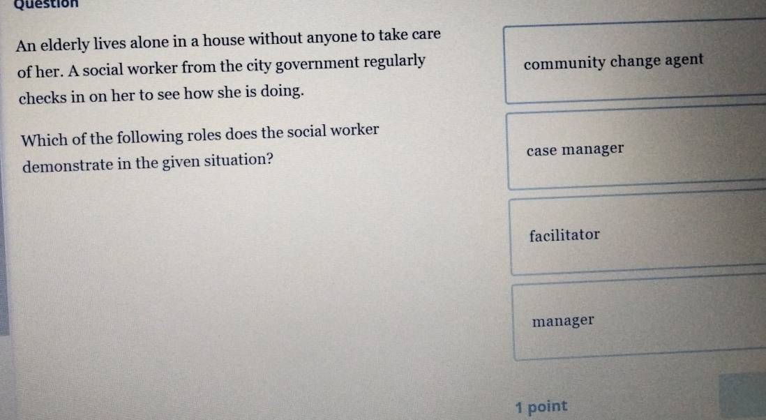 Question
An elderly lives alone in a house without anyone to take care
of her. A social worker from the city government regularly
community change agent
checks in on her to see how she is doing.
Which of the following roles does the social worker
demonstrate in the given situation? case manager
facilitator
manager
1 point