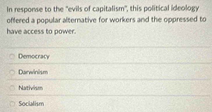 In response to the ''evils of capitalism'', this political ideology
offered a popular alternative for workers and the oppressed to
have access to power.
Democracy
Darwinism
Nativism
Socialism