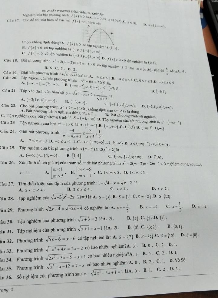 bắt phương trình bắc hai một Ấn
Nghiệm của bắt phương trình f(x)≥ 0 laA. x=0.1
Câu 17. Cho đồ thị của hàm số bậc hai f(x) như hình vẽ: x∈ (0;2).C.x∈ R D. x∈ (2;+∈fty ).
Chọn khẳng định đúng?A. f(x)≥ 0 tập nghiệm là (1;3).
B. f(x)<0</tex> có tập nghiệm là
C. f(x)<0</tex> có tập nghiệm là (-∈fty ;1)∩ (3;+∈fty ). (-3;1)∪ (3;+∈fty ) D, f(x)>0 có tập nghiệm là (1;3).
Câu 18. Bất phương trình x^2+2(m-2)x+2m-1>0 có tập nghiệm là  thì m∈ (a;b)  b/a 
B. 6 . C. 5 . D. 2 bằngA. 4 .
. Khi đó
Câu 19. Giải bất phương trình 8+sqrt(x^2+x+4)≥ x^2+x.A.-4≤ x≤ 3.B. -4≤ x≤ 4. a
Câu 20. Tập ngiệm của bất phương trình: (-∈fty ;-1]∪ [7;+∈fty ) B. (-∈fty ,-7]∪ [1;+∈fty ) -x^2+6x+7≥ 0 là: 0≤ x≤ 3 .D. -3≤ x≤ 4
A.. C.
Câu 21 Tập xác định của hàm số y=sqrt(x^2-3x+2)+ 1/sqrt(x+3)  [-7;1]. D. [-1;7].
là
A. (-3;1)∪ (2;+∈fty ). B. (-3;+∈fty ). C. (-3;1]∪ [2;+∈fty ) D. (-3;1]∪ (2;+∈fty ).
Câu 22. Cho bất phương trình x^2+2x+1≥ 0 , khẳng định nào sau đây là đùng
A. Bất phương trình nghiệm đủng x∈ □ B. Bất phương trình vô nghiệm
C. Tập nghiệm của bắt phương trình là S=(-1;+∈fty ) D. Tập nghiệm của bắt phương trình là S=(-∈fty ,-1)
Câu 23 Tập nghiệm của bpt x^2-1>0 là: A. (1;+∈fty ).B. (-1;+∈fty ).C.(-1;1) .D. (-∈fty ,-1)∪ (1,+∈fty ).
Câu 24. Giải bất phương trình:  (-4)/x^2+4x+3 ≤  2/x+3 + 1/2 .
A. -7≤ x .B. -5≤ x≤ -1.C. x∈ (-∈fty ,-5]∪ (-1;+∈fty ) .D. x∈ (-∈fty ;-7)∪ (-3;+∈fty ).
Câu 25. Tập ngiệm của bắt phương trình x(x+5)≤ 2(x^2+2) là
A. (-∈fty ;1)∪ (4;+∈fty ) B. [1;4]. C. (-∈fty ;1]∪ [4;+∈fty ). D. (1;4).
Câu 26. Xác đinh tất cả giá trị của tham số m đề bất phương trình x^2+2(m-2)x+2m-1>0 nghiệm đủng với mọi
x∈ □ . A. beginbmatrix m<1 m>5endarray. . B. beginarrayl m -1endarray.. C. 1 、 D. 1≤ m≤ 5.
Câu 27. Tìm điều kiện xác định của phương trình: 1+sqrt(4-x)=sqrt(x-2) là:
A. 2 B. 2≤ x≤ 4. C. x<4. D. x>2.
Tâu 28. Tập nghiệm của sqrt(x-3)(x^2-3x+2)=0 là:A. S= 3 .B. S= 1 .C.S= 2.D, S= 1;2 .
âu 29. Phương trình sqrt(2x+4)=sqrt(-2x-4) có nghiệm là :A. x=- 1/2 . B. x=-2. C. x= 1/2 . D. x=2.
ậu 30. Tập nghiệm của phương trình sqrt(x+3)=3 làA. ∅. B.  6 .C. 2 .D. 1 s
âu 31. Tập nghiệm của phương trình sqrt(x+1)=x-1 làA. ∅ . B.  3 C. 3;2 . D.  3;1 .
âu 32. Phương trình sqrt(5x+6)=x-6 có tập nghiệm là : A. S= 7.B. S= 5 ,C. S= 15. D. S= 8 .
âu 33. Phương trình sqrt(-x^2+4x)=2x-2 có bao nhiêu nghiệm?A. 3 . B. 0 . C. 2 . D. 1.
âu 34. Phương trình sqrt(2x^2+3x-5)=x+1 có bao nhiêu nghiệm?A. 3 . B. 0 . C. 2 . D. 1.
âu 35. Phương trình: sqrt(x^2-x-12)=7-x có bao nhiêu nghiệm?A. () . B. 2 . C. 1. D. Vô Số.
Su 36. Số nghiệm của phương trình sau x-sqrt(2x^2-3x+1)=1 làA. 0 . B. 1. C. 2 . D. 3 .
rang 2