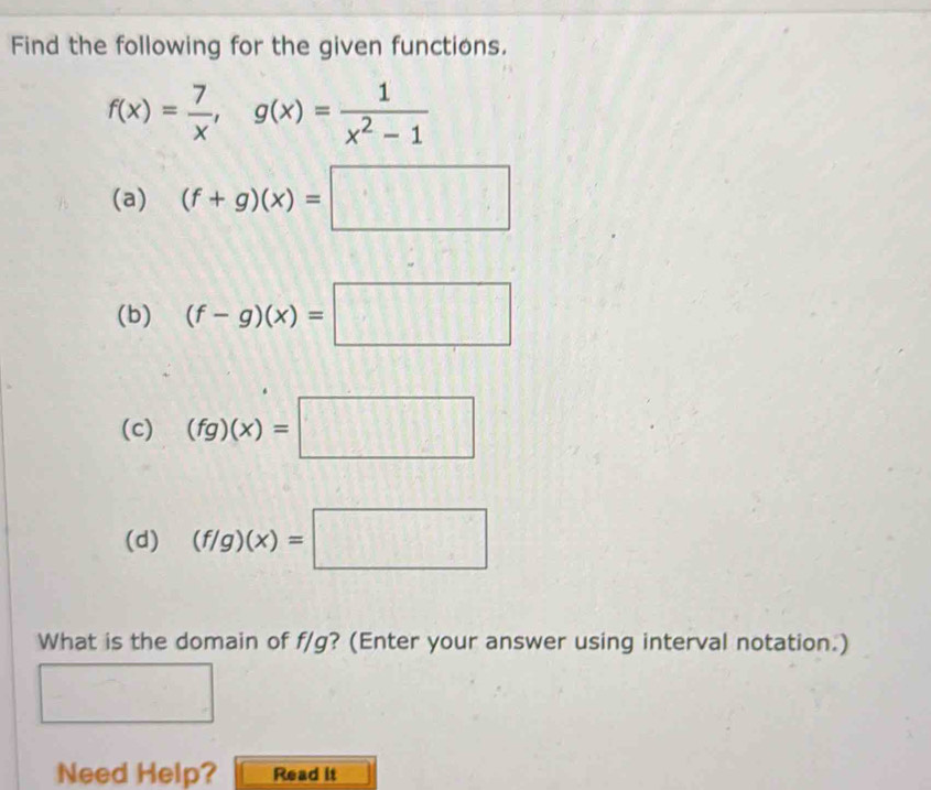 Find the following for the given functions.
f(x)= 7/x , g(x)= 1/x^2-1 
(a) (f+g)(x)=□
(b) (f-g)(x)=□
(c) (fg)(x)=□
(d) (f/g)(x)=□
What is the domain of f/g? (Enter your answer using interval notation.) 
Need Help? Read it