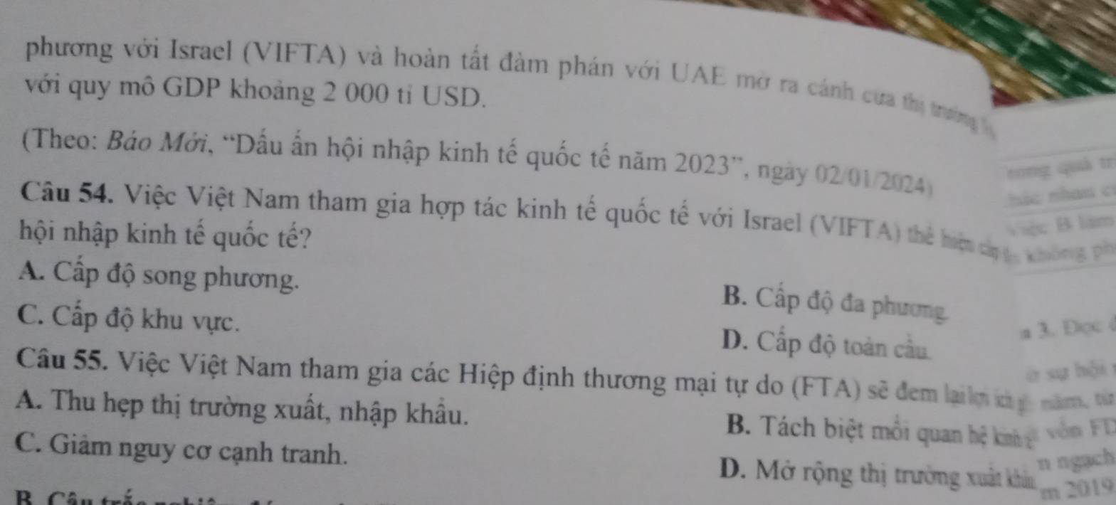 phương với Israel (VIFTA) và hoàn tất đàm phán với UAE mở ra cánh cựa thị trường 
với quy mô GDP khoảng 2 000 tỉ USD.
(Theo: Báo Mới, “Dấu ấn hội nhập kinh tế quốc tế năm 2023 ”, ngày 02/01/2024) hác nhan c
rong quả tr
Câu 54. Việc Việt Nam tham gia hợp tác kinh tế quốc tế với Israel (VIFTA) thể hiệ ch ạc k hon 
hội nhập kinh tế quốc tế?
Việc B làm
A. Cấp độ song phương.
B. Cấp độ đa phương.
C. Cấp độ khu vực.
D. Cấp độ toàn cầu
a 3.Dọc 
à sự hội
Câu 55. Việc Việt Nam tham gia các Hiệp định thương mại tự do (FTA) sẽ đem lailm kà y năm, từ
A. Thu hẹp thị trường xuất, nhập khẩu.
B. Tách biệt môi quan hệ kii gt vòn FD
n ngạch
C. Giảm nguy cơ cạnh tranh. D. Mở rộng thị trường xuất khân m 2019